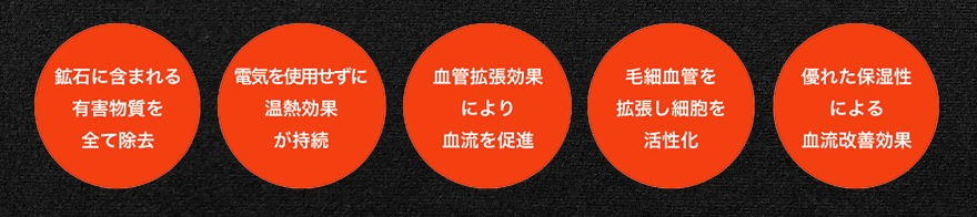 ✓鉱石に含まれる有害物質をすべて除去 ✓延期を使用せずに温熱効果が持続 ✓血管拡張効果により血流を促進 ✓毛細血管を拡張し細胞活性化 ✓優れた保湿性による血流改善効果