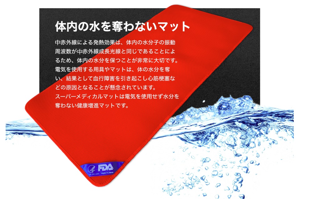 体内の水を奪わないマット 中赤外線による発熱効果は、体内の水分子の振動周波数が中赤外線成長光線と同じであることによるため、体内の水分を保つことが非常に大切です。電気を使用する用具やマットは、体の水分を奪い、結果として血行障害を引き起こし心筋梗塞などの原因となることが懸念されています。スーパーメディカルマットは電気を使用せず水分を奪わない健康増進マットです。